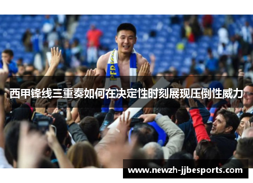 西甲锋线三重奏如何在决定性时刻展现压倒性威力