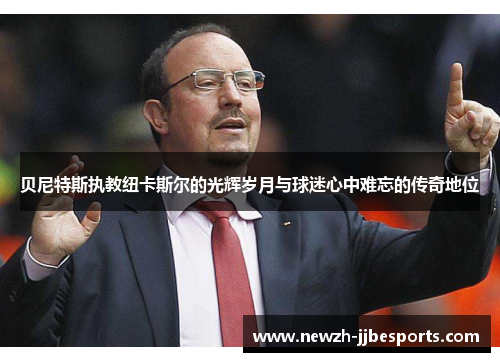 贝尼特斯执教纽卡斯尔的光辉岁月与球迷心中难忘的传奇地位