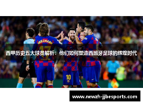 西甲历史五大球员解析：他们如何塑造西班牙足球的辉煌时代