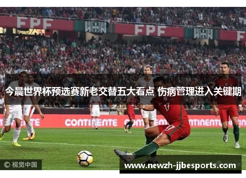 今晨世界杯预选赛新老交替五大看点 伤病管理进入关键期 今晨世界杯预选赛新老交替五大看点 伤病管理进入关键期